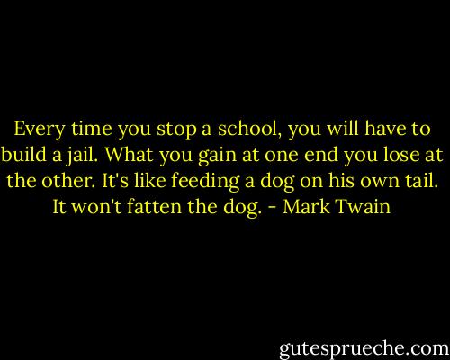 Every time you stop a school, you will have to build a jail. What you gain at one end you lose at the other. It's like feeding a dog on his own tail. It won't fatten the dog. - Mark Twain
