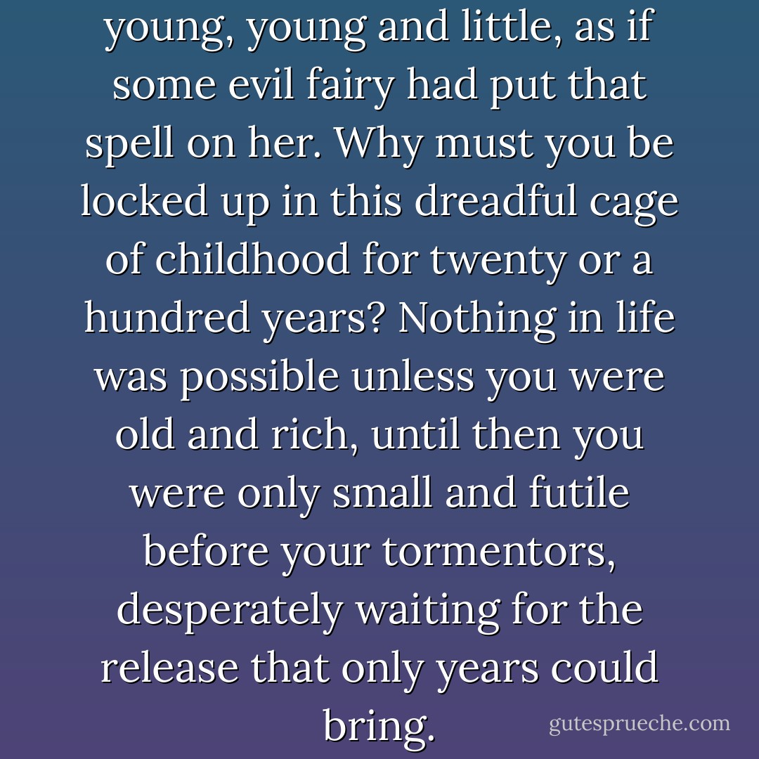 Rage swept over her at being young, young and little, as if some evil fairy had put that spell on her. Why must you be locked up in this dreadful cage of childhood for twenty or a hundred years? Nothing in life was possible unless you were old and rich, until then you were only small and futile before your tormentors, desperately waiting for the release that only years could bring. - Dawn Powell