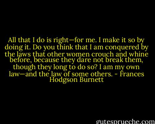All that I do is right—for me. I make it so by doing it. Do you think that I am conquered by the laws that other women crouch and whine before, because they dare not break them, though they long to do so? I am my own law—and the law of some others. - Frances Hodgson Burnett