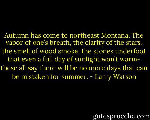 Autumn has come to northeast Montana. The vapor of one’s breath, the clarity of the stars, the smell of wood smoke, the stones underfoot that even a full day of sunlight won’t warm- these all say there will be no more days that can be mistaken for summer. - Larry Watson