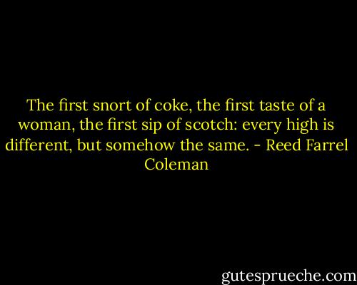 The first snort of coke, the first taste of a woman, the first sip of scotch: every high is different, but somehow the same. - Reed Farrel Coleman