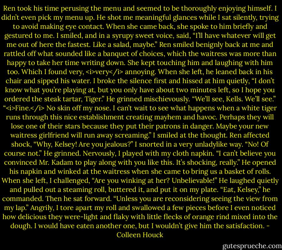 Ren took his time perusing the menu and seemed to be thoroughly enjoying himself. I didn’t even pick my menu up. He shot me meaningful glances while I sat silently, trying to avoid making eye contact. When she came back, she spoke to him briefly and gestured to me.<br />I smiled, and in a syrupy sweet voice, said, “I’ll have whatever will get me out of here the fastest. Like a salad, maybe.”<br />Ren smiled benignly back at me and rattled off what sounded like a banquet of choices, which the waitress was more than happy to take her time writing down. She kept touching him and laughing with him too. Which I found very, <i>very</i> annoying.<br />When she left, he leaned back in his chair and sipped his water.<br />I broke the silence first and hissed at him quietly, “I don’t know what you’re playing at, but you only have about two minutes left, so I hope you ordered the steak tartar, Tiger.”<br />He grinned mischievously. “We’ll see, Kells. We’ll see.”<br />“<i>Fine.</i> No skin off my nose. I can’t wait to see what happens when a white tiger runs through this nice establishment creating mayhem and havoc. Perhaps they will lose one of their stars because they put their patrons in danger. Maybe your new waitress girlfriend will run away screaming.” I smiled at the thought.<br />Ren affected shock, “Why, Kelsey! Are you jealous?”<br />I snorted in a very unladylike way. “No! Of course not.”<br />He grinned. Nervously, I played with my cloth napkin. “I can’t believe you convinced Mr. Kadam to play along with you like this. It’s shocking, really.”<br />He opened his napkin and winked at the waitress when she came to bring us a basket of rolls.<br />When she left, I challenged, “Are you winking at her? Unbelievable!”<br />He laughed quietly and pulled out a steaming roll, buttered it, and put it on my plate. “Eat, Kelsey,” he commanded. Then he sat forward. “Unless you are reconsidering seeing the view from my lap.”<br />Angrily, I tore apart my roll and swallowed a few pieces before I even noticed how delicious they were-light and flaky with little flecks of orange rind mixed into the dough. I would have eaten another one, but I wouldn’t give him the satisfaction. - Colleen Houck
