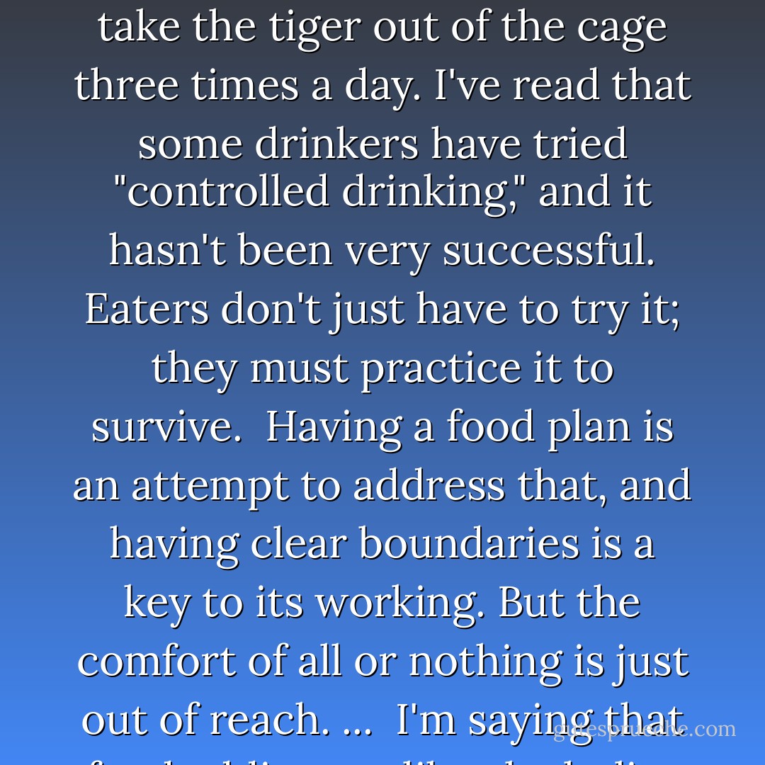 Black-and-white thinking is the addict's mentality, which can be a bar to recovery when one is still active. But an addict who finds the willingness can then rely on the same trait to stay clean: "Just don't drink," they say in AA.<br /> How's that going to work for an addicted eater? Food addicts have to take the tiger out of the cage three times a day. I've read that some drinkers have tried "controlled drinking," and it hasn't been very successful. Eaters don't just have to try it; they must practice it to survive.<br /> Having a food plan is an attempt to address that, and having clear boundaries is a key to its working. But the comfort of all or nothing is just out of reach.<br />...<br /> I'm saying that food addicts, unlike alcoholics and may others, have both to try for perfection and to accept that perfection is unattainable, and that the only tool left is a wholesome discipline.<br /> The problem is, if we had any clue about wholesome discipline, we wouldn't be addicts. - Michael Prager
