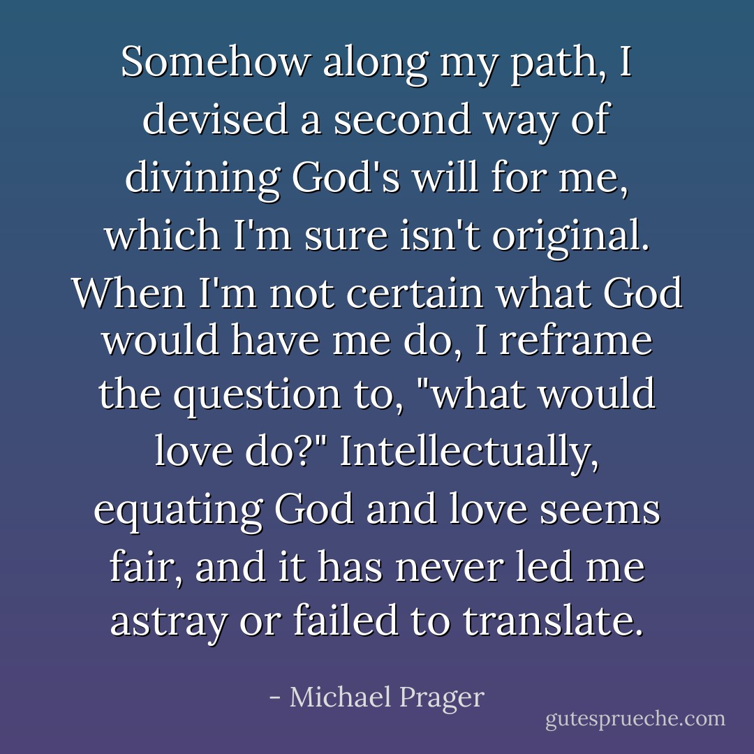 Somehow along my path, I devised a second way of divining God's will for me, which I'm sure isn't original. When I'm not certain what God would have me do, I reframe the question to, "what would love do?" Intellectually, equating God and love seems fair, and it has never led me astray or failed to translate. - Michael Prager
