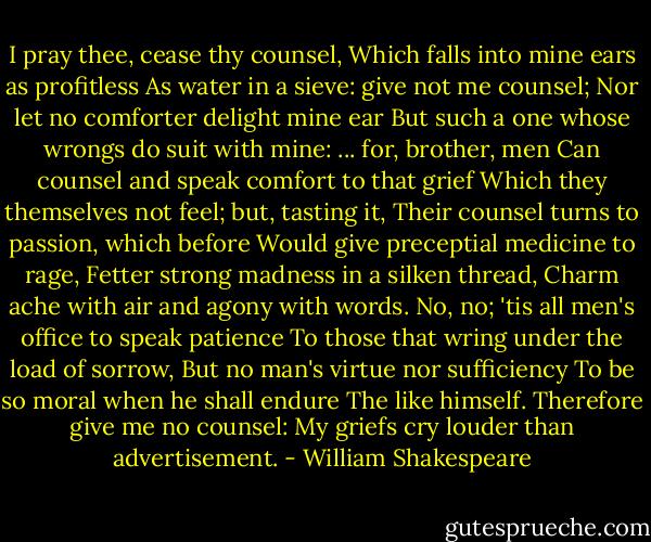I pray thee, cease thy counsel,<br />Which falls into mine ears as profitless<br />As water in a sieve: give not me counsel;<br />Nor let no comforter delight mine ear<br />But such a one whose wrongs do suit with mine:<br />... for, brother, men<br />Can counsel and speak comfort to that grief Which they themselves not feel; but, tasting it,<br />Their counsel turns to passion, which before<br />Would give preceptial medicine to rage,<br />Fetter strong madness in a silken thread,<br />Charm ache with air and agony with words.<br />No, no; 'tis all men's office to speak patience<br />To those that wring under the load of sorrow,<br />But no man's virtue nor sufficiency<br />To be so moral when he shall endure<br />The like himself. Therefore give me no counsel:<br />My griefs cry louder than advertisement. - William Shakespeare