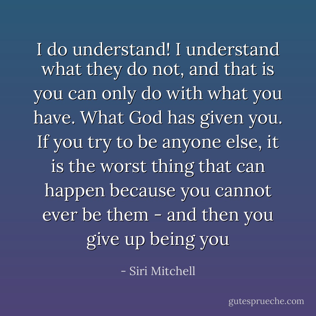 I do understand! I understand what they do not, and that is you can only do with what you have. What God has given you. If you try to be anyone else, it is the worst thing that can happen because you cannot ever be them - and then you give up being you - Siri Mitchell