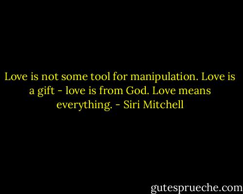 Love is not some tool for manipulation. Love is a gift - love is from God. Love means everything. - Siri Mitchell