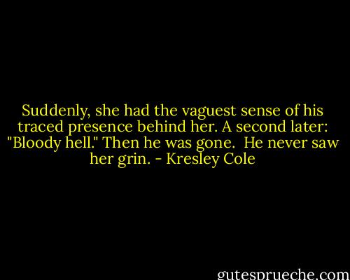 Suddenly, she had the vaguest sense of his traced presence behind her. A second later: "Bloody hell." Then he was gone. <br />He never saw her grin. - Kresley Cole