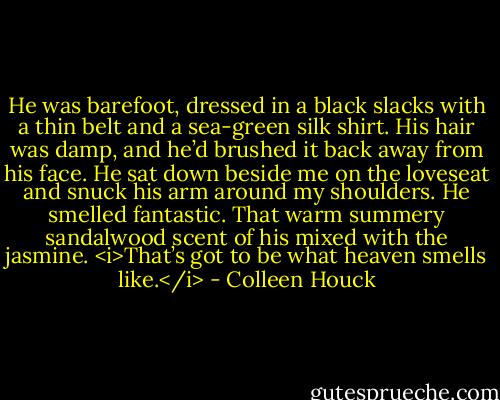 He was barefoot, dressed in a black slacks with a thin belt and a sea-green silk shirt. His hair was damp, and he’d brushed it back away from his face. He sat down beside me on the loveseat and snuck his arm around my shoulders. He smelled fantastic. That warm summery sandalwood scent of his mixed with the jasmine.<br /><i>That’s got to be what heaven smells like.</i> - Colleen Houck