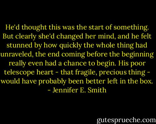 He'd thought this was the start of something. But clearly she'd changed her mind, and he felt stunned by how quickly the whole thing had unraveled, the end coming before the beginning really even had a chance to begin. His poor telescope heart - that fragile, precious thing - would have probably been better left in the box. - Jennifer E. Smith
