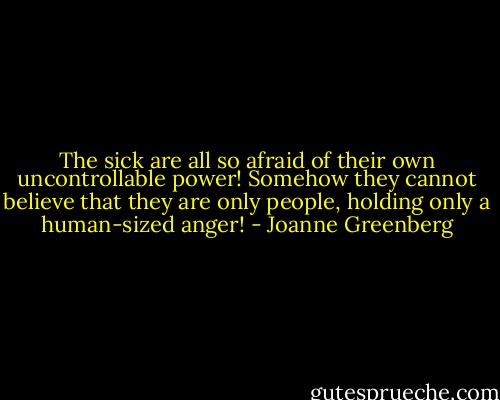 The sick are all so afraid of their own uncontrollable power! Somehow they cannot believe that they are only people, holding only a human-sized anger! - Joanne Greenberg