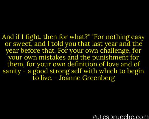 And if I fight, then for what?"<br />"For nothing easy or sweet, and I told you that last year and the year before that. For your own challenge, for your own mistakes and the punishment for them, for your own definition of love and of sanity - a good strong self with which to begin to live. - Joanne Greenberg