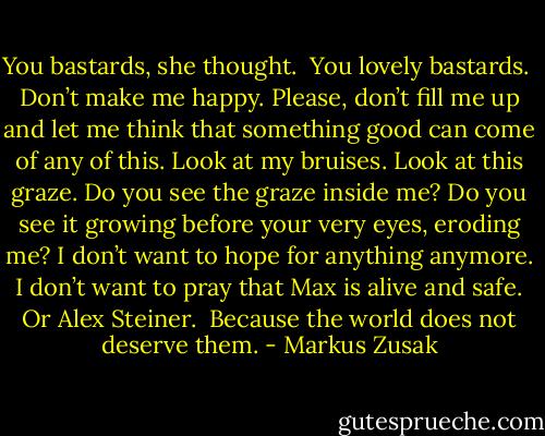 You bastards, she thought.<br /><br />You lovely bastards.<br /><br />Don’t make me happy. Please, don’t fill me up and let me think that something good can come of any of this. Look at my bruises. Look at this graze. Do you see the graze inside me? Do you see it growing before your very eyes, eroding me? I don’t want to hope for anything anymore. I don’t want to pray that Max is alive and safe. Or Alex Steiner.<br /><br />Because the world does not deserve them. - Markus Zusak
