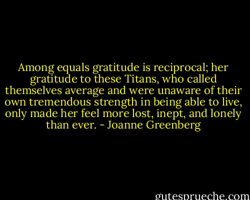 Among equals gratitude is reciprocal; her gratitude to these Titans, who called themselves average and were unaware of their own tremendous strength in being able to live, only made her feel more lost, inept, and lonely than ever. - Joanne Greenberg