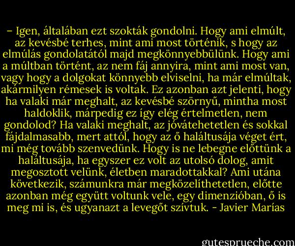 – Igen, általában ezt szokták gondolni. Hogy ami elmúlt, az kevésbé terhes, mint ami most történik, s hogy az elmúlás gondolatától majd megkönnyebbülünk. Hogy ami a múltban történt, az nem fáj annyira, mint ami most van, vagy hogy a dolgokat könnyebb elviselni, ha már elmúltak, akármilyen rémesek is voltak. Ez azonban azt jelenti, hogy ha valaki már meghalt, az kevésbé szörnyű, mintha most haldoklik, márpedig ez így elég értelmetlen, nem gondolod? Ha valaki meghalt, az jóvátehetetlen és sokkal fájdalmasabb, mert attól, hogy az ő haláltusája véget ért, mi még tovább szenvedünk. Hogy is ne lebegne előttünk a haláltusája, ha egyszer ez volt az utolsó dolog, amit megosztott velünk, életben maradottakkal? Ami utána következik, számunkra már megközelíthetetlen, előtte azonban még együtt voltunk vele, egy dimenzióban, ő is meg mi is, és ugyanazt a levegőt szívtuk. - Javier Marías
