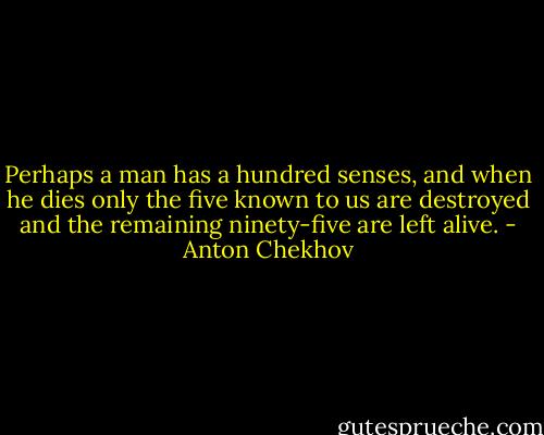 Perhaps a man has a hundred senses, and when he dies only the five known to us are destroyed and the remaining ninety-five are left alive. - Anton Chekhov