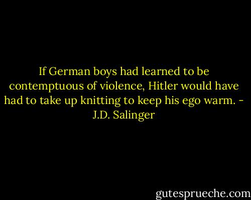 If German boys had learned to be contemptuous of violence, Hitler would have had to take up knitting to keep his ego warm. - J.D. Salinger