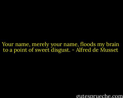Your name, merely your name, floods my brain to a point of sweet disgust. - Alfred de Musset