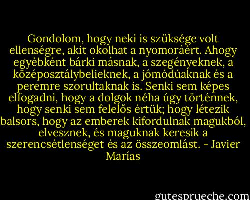 Gondolom, hogy neki is szüksége volt ellenségre, akit okolhat a nyomoráért. Ahogy egyébként bárki másnak, a szegényeknek, a középosztálybelieknek, a jómódúaknak és a peremre szorultaknak is. Senki sem képes elfogadni, hogy a dolgok néha úgy történnek, hogy senki sem felelős értük; hogy létezik balsors, hogy az emberek kifordulnak magukból, elvesznek, és maguknak keresik a szerencsétlenséget és az összeomlást. - Javier Marías