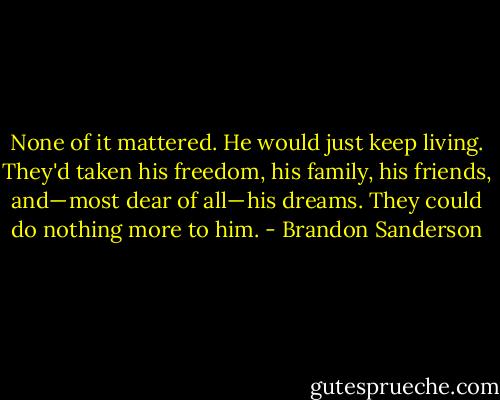 None of it mattered. He would just keep living. They'd taken his freedom, his family, his friends, and— most dear of all— his dreams. They could do nothing more to him. - Brandon Sanderson