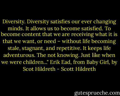 Diversity. Diversity satisfies our ever changing minds. It allows us to become satisfied. To become content that we are receiving what it is that we want, or need – without life becoming stale, stagnant, and repetitive. It keeps life adventurous. The not knowing. Just like when we were children..." Erik Ead, from Baby Girl, by Scot Hildreth - Scott Hildreth