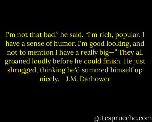 I'm not that bad,” he said. “I'm rich, popular. I have a sense of humor. I'm good looking, and not to mention I have a really big—”<br />They all groaned loudly before he could finish. He just shrugged, thinking he'd summed himself up nicely. - J.M. Darhower