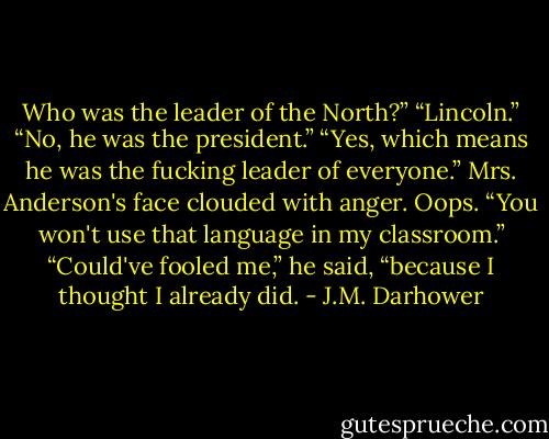 Who was the leader of the North?”<br />“Lincoln.”<br />“No, he was the president.”<br />“Yes, which means he was the fucking leader of everyone.”<br />Mrs. Anderson's face clouded with anger. Oops. “You won't use that language in my classroom.”<br />“Could've fooled me,” he said, “because I thought I already did. - J.M. Darhower