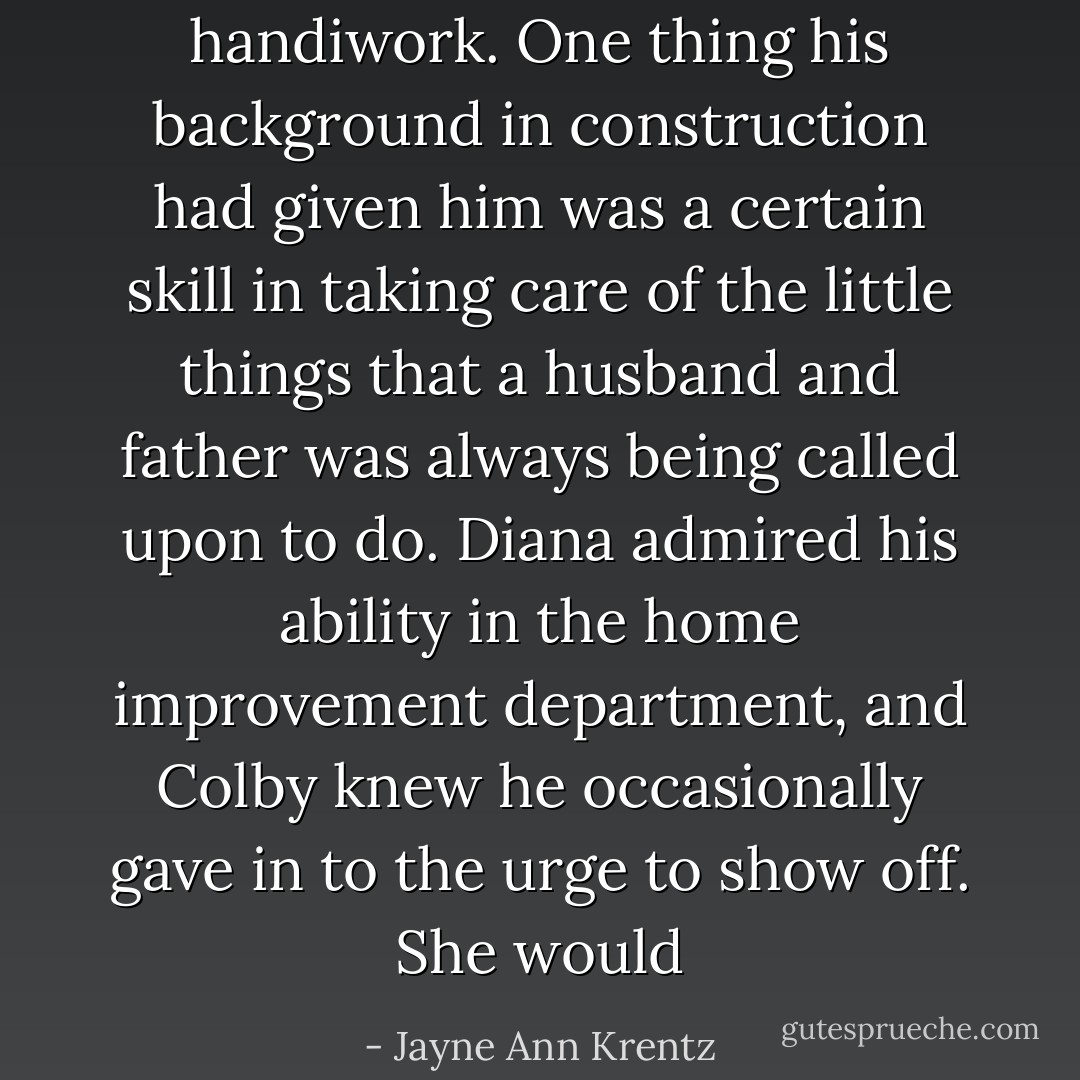 handiwork. One thing his background in construction had given him<br />was a certain skill in taking care of the little things that a husband and father was always being called upon to do.<br />Diana admired his ability in the home improvement department, and Colby knew he occasionally gave in to the urge to<br />show off.<br />She would - Jayne Ann Krentz