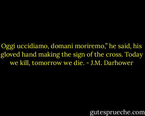 Oggi uccidiamo, domani moriremo,” he said, his gloved hand making the sign of the cross. Today we kill, tomorrow we die. - J.M. Darhower