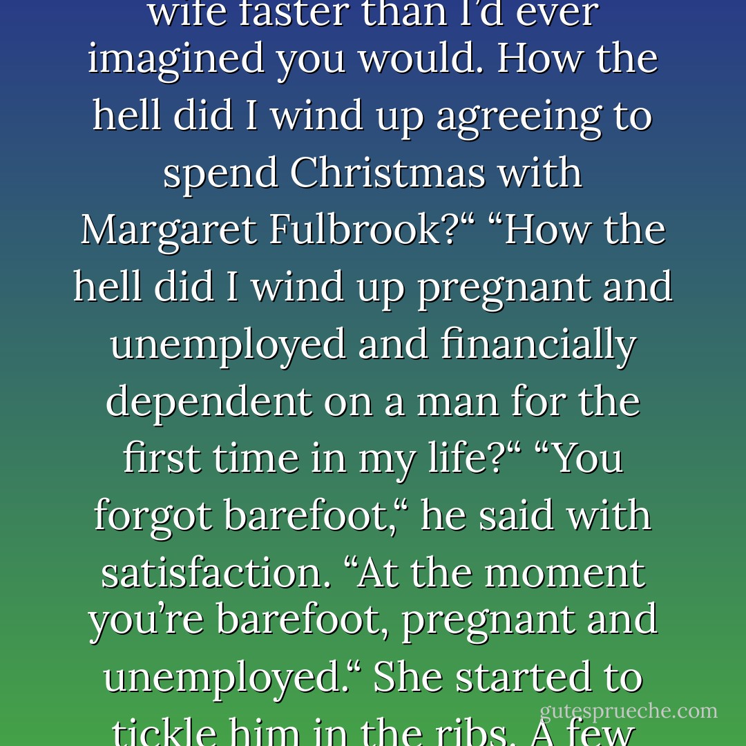 I agree with you one hundred percent.“ Diana batted her lashes. “I think you’ve made a very wise decision,<br />Colby.“<br />He ran his palm up her bare arm. “And I think you’re picking up the finer nuances of being a wife faster than I’d<br />ever imagined you would. How the hell did I wind up agreeing to spend Christmas with Margaret Fulbrook?“<br />“How the hell did I wind up pregnant and unemployed and financially dependent on a man for the first time in my<br />life?“<br />“You forgot barefoot,“ he said with satisfaction. “At the moment you’re barefoot, pregnant and unemployed.“<br />She started to tickle him in the ribs. A few minutes later Colby’s sexy laughter aroused Specter. The dog sighed<br />heavily, got up and padded down the hall to find some peace and quiet in the living room. - Jayne Ann Krentz