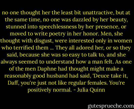 no one thought her the least bit unattractive, but at the same time, no one was dazzled by her beauty, stunned into speechlessness by her presence, or moved to write poetry in her honor.<br />Men, she thought with disgust, were interested only in women who terrified them ... They all adored her, or so they said, because she was so easy to talk to, and she always seemed to understand how a man felt. As one of the men Daphne had thought might make a reasonably good husband had said, 'Deuce take it, Daff, you're just not like regular females. You're positively normal. - Julia Quinn