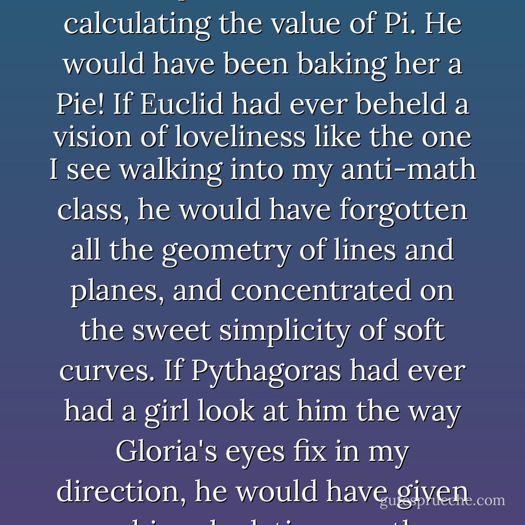 Believe me, if Archimedes ever had the grand entrance of a girl as pretty as Gloria to look forward to, he would never have spent so much time calculating the value of Pi. He would have been baking her a Pie! If Euclid had ever beheld a vision of loveliness like the one I see walking into my anti-math class, he would have forgotten all the geometry of lines and planes, and concentrated on the sweet simplicity of soft curves. If Pythagoras had ever had a girl look at him the way Gloria's eyes fix in my direction, he would have given up his calculations on the hypotenuse of right triangles and run for the hills to pick a bouquet of wildflowers. - David Klass