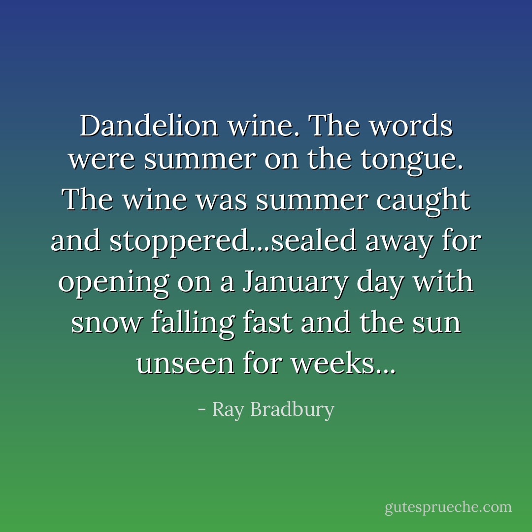 Dandelion wine. The words were summer on the tongue. The wine was summer caught and stoppered...sealed away for opening on a January day with snow falling fast and the sun unseen for weeks... - Ray Bradbury