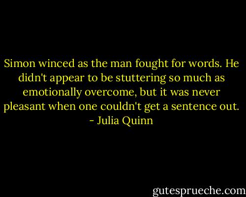 Simon winced as the man fought for words. He didn't appear to be stuttering so much as emotionally overcome, but it was never pleasant when one couldn't get a sentence out. - Julia Quinn