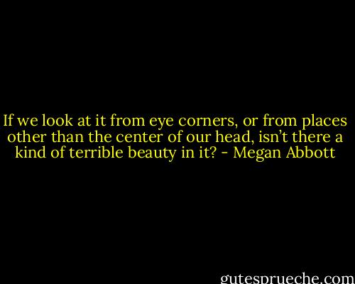 If we look at it from eye corners, or from places other than the center of our head, isn’t there a kind of terrible beauty in it? - Megan Abbott