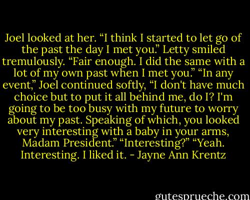 Joel looked at her. “I think I started to let go of the past the day I met you.”<br />Letty smiled tremulously. “Fair enough. I did the same with a lot of my own past when I met you.”<br />“In any event,” Joel continued softly, “I don't have much choice but to put it all behind me, do I? I'm going to be too busy with my future to worry about<br />my past. Speaking of which, you looked very interesting with a baby in your arms, Madam President.”<br />“Interesting?”<br />“Yeah. Interesting. I liked it. - Jayne Ann Krentz