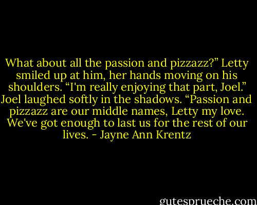 What about all the passion and pizzazz?” Letty smiled up at him, her hands moving on his shoulders. “I'm really enjoying that part, Joel.”<br />Joel laughed softly in the shadows. “Passion and pizzazz are our middle names, Letty my love. We've got enough to last us for the rest of our lives. - Jayne Ann Krentz