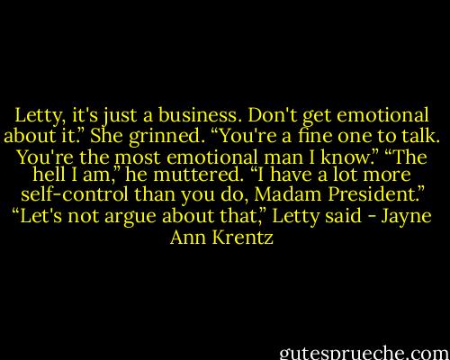 Letty, it's just a business. Don't get emotional about it.”<br />She grinned. “You're a fine one to talk. You're the most emotional man I know.”<br />“The hell I am,” he muttered. “I have a lot more self-control than you do, Madam President.”<br />“Let's not argue about that,” Letty said - Jayne Ann Krentz