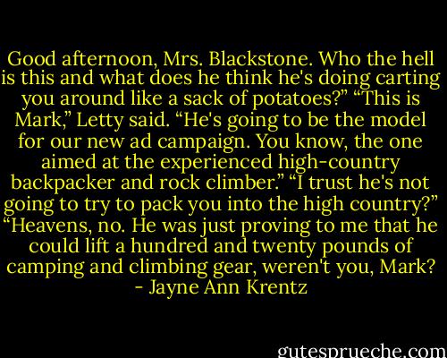 Good afternoon, Mrs. Blackstone. Who the hell is this and what does he think he's doing carting you around like a sack of potatoes?”<br />“This is Mark,” Letty said. “He's going to be the model for our new ad campaign. You know, the one aimed at the experienced high-country<br />backpacker and rock climber.”<br />“I trust he's not going to try to pack you into the high country?”<br />“Heavens, no. He was just proving to me that he could lift a hundred and twenty pounds of camping and climbing gear, weren't you, Mark? - Jayne Ann Krentz