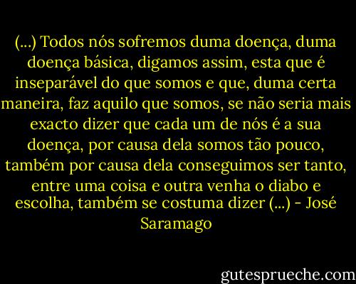 (...) Todos nós sofremos duma doença, duma doença básica, digamos assim, esta que é inseparável do que somos e que, duma certa maneira, faz aquilo que somos, se não seria mais exacto dizer que cada um de nós é a sua doença, por causa dela somos tão pouco, também por causa dela conseguimos ser tanto, entre uma coisa e outra venha o diabo e escolha, também se costuma dizer (...) - José Saramago