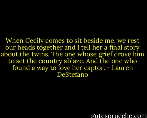 When Cecily comes to sit beside me, we rest our heads together and I tell her a final story about the twins. The one whose grief drove him to set the country ablaze. And the one who found a way to love her captor. - Lauren DeStefano