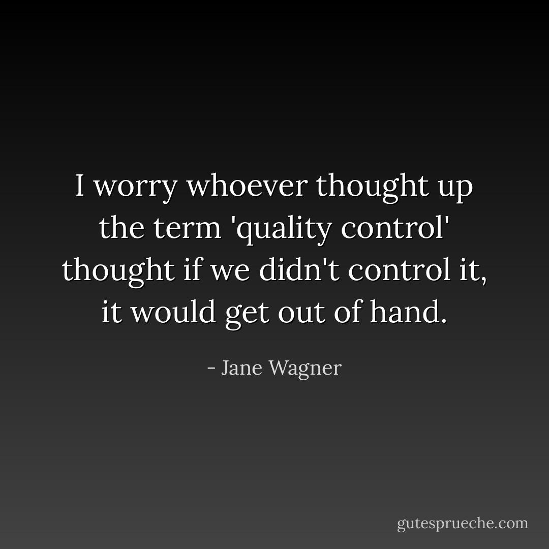 I worry whoever thought up the term 'quality control' thought if we didn't control it, it would get out of hand. - Jane Wagner