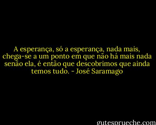 A esperança, só a esperança, nada mais, chega-se a um ponto em que não há mais nada senão ela, é então que descobrimos que ainda temos tudo. - José Saramago