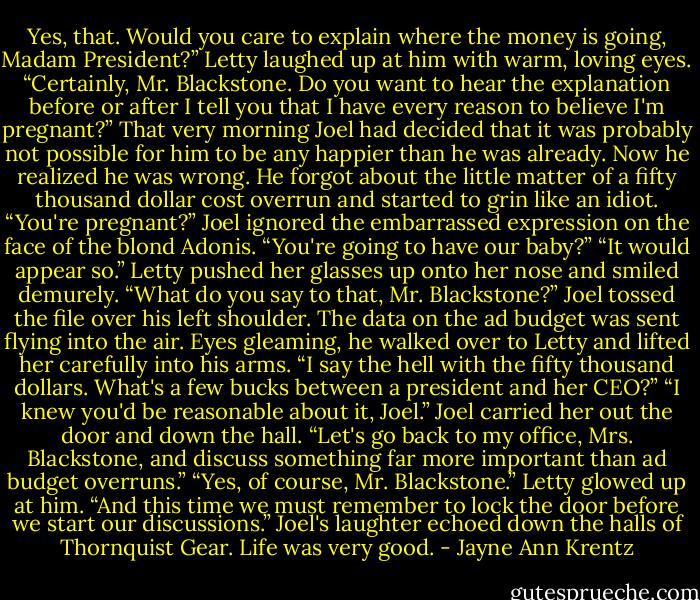 Yes, that. Would you care to explain where the money is going, Madam President?”<br />Letty laughed up at him with warm, loving eyes. “Certainly, Mr. Blackstone. Do you want to hear the explanation before or after I tell you that I have<br />every reason to believe I'm pregnant?”<br />That very morning Joel had decided that it was probably not possible for him to be any happier than he was already. Now he realized he was<br />wrong. He forgot about the little matter of a fifty thousand dollar cost overrun and started to grin like an idiot.<br />“You're pregnant?” Joel ignored the embarrassed expression on the face of the blond Adonis. “You're going to have our baby?”<br />“It would appear so.” Letty pushed her glasses up onto her nose and smiled demurely. “What do you say to that, Mr. Blackstone?”<br />Joel tossed the file over his left shoulder. The data on the ad budget was sent flying into the air.<br />Eyes gleaming, he walked over to Letty and lifted her carefully into his arms. “I say the hell with the fifty thousand dollars. What's a few bucks<br />between a president and her CEO?”<br />“I knew you'd be reasonable about it, Joel.”<br />Joel carried her out the door and down the hall. “Let's go back to my office, Mrs. Blackstone, and discuss something far more important than ad<br />budget overruns.”<br />“Yes, of course, Mr. Blackstone.” Letty glowed up at him. “And this time we must remember to lock the door before we start our discussions.”<br />Joel's laughter echoed down the halls of Thornquist Gear. Life was very good. - Jayne Ann Krentz