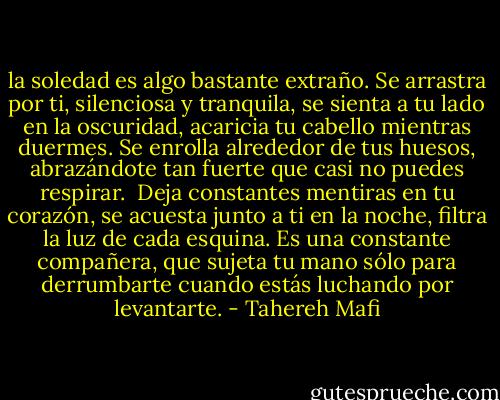 la soledad es algo bastante extraño.<br />Se arrastra por ti, silenciosa y tranquila, se sienta a tu lado en la oscuridad, acaricia tu cabello mientras duermes. Se enrolla alrededor de tus huesos, abrazándote tan fuerte que casi no puedes respirar.<br /><br />Deja constantes mentiras en tu corazón, se acuesta junto a ti en la noche, filtra la luz de cada esquina. Es una constante compañera, que sujeta tu mano sólo para derrumbarte cuando estás luchando por levantarte. - Tahereh Mafi