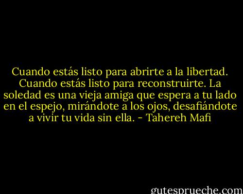 Cuando estás listo para abrirte a la libertad. Cuando estás listo para reconstruirte. La soledad es una vieja amiga que espera a tu lado en el espejo, mirándote a los ojos, desafiándote a vivir tu vida sin ella. - Tahereh Mafi
