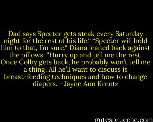 Dad says Specter gets steak every Saturday night for the rest of his life.“<br />“Specter will hold him to that, I’m sure.“ Diana leaned back against the pillows. “Hurry up and tell me the rest. Once<br />Colby gets back, he probably won’t tell me a thing. All he’ll want to discuss is breast-feeding techniques and how to<br />change diapers. - Jayne Ann Krentz