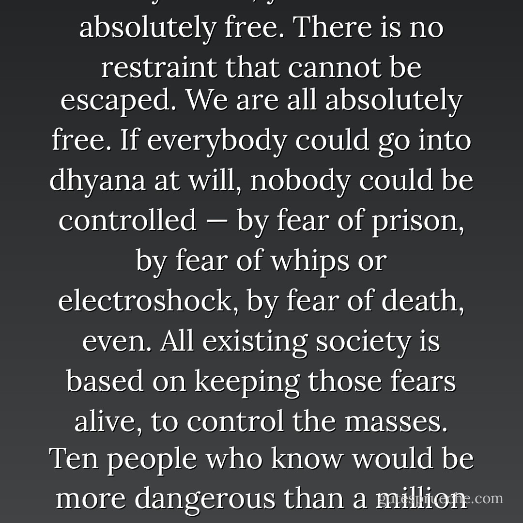 There is no governor anywhere; you are all absolutely free. There is no restraint that cannot be escaped. We are all absolutely free. If everybody could go into dhyana at will, nobody could be controlled — by fear of prison, by fear of whips or electroshock, by fear of death, even. All existing society is based on keeping those fears alive, to control the masses. Ten people who know would be more dangerous than a million armed anarchists. - Robert Anton Wilson