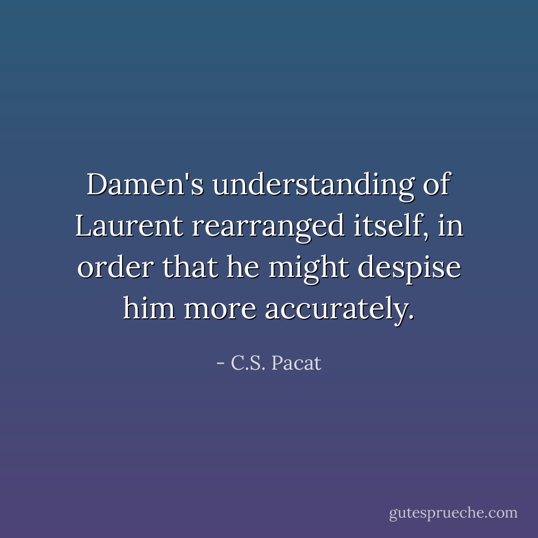 Damen's understanding of Laurent rearranged itself, in order that he might despise him more accurately. - C.S. Pacat
