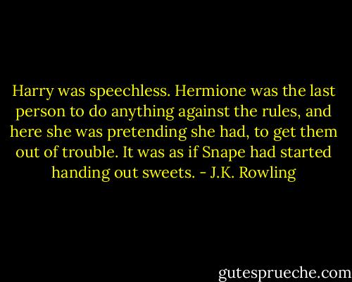 Harry was speechless. Hermione was the last person to do anything against the rules, and here she was pretending she had, to get them out of trouble. It was as if Snape had started handing out sweets. - J.K. Rowling